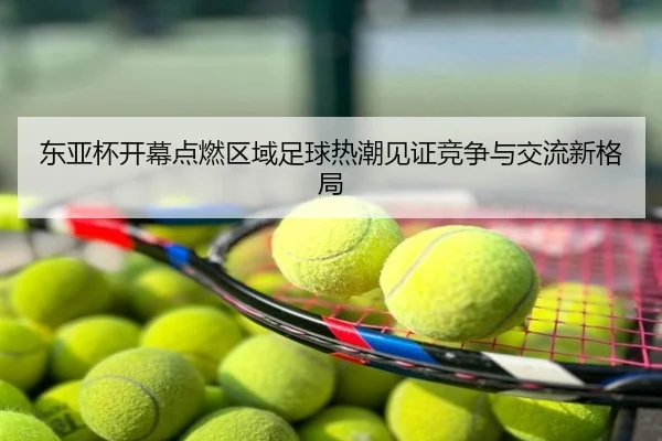 东亚杯开幕点燃区域足球热潮见证竞争与交流新格局