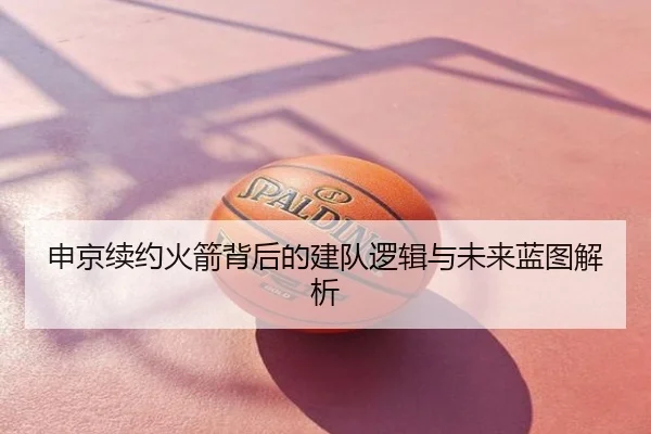 申京续约火箭背后的建队逻辑与未来蓝图解析