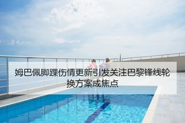 姆巴佩脚踝伤情更新引发关注巴黎锋线轮换方案成焦点
