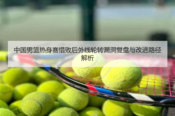 中国男篮热身赛惜败后外线轮转漏洞复盘与改进路径解析
