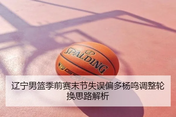 辽宁男篮季前赛末节失误偏多杨鸣调整轮换思路解析