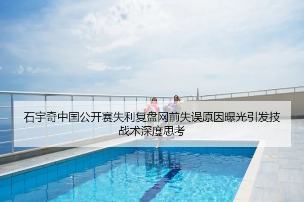 石宇奇中国公开赛失利复盘网前失误原因曝光引发技战术深度思考