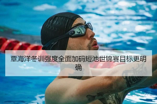 覃海洋冬训强度全面加码短池世锦赛目标更明确